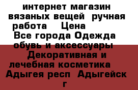 интернет-магазин вязаных вещей, ручная работа! › Цена ­ 1 700 - Все города Одежда, обувь и аксессуары » Декоративная и лечебная косметика   . Адыгея респ.,Адыгейск г.